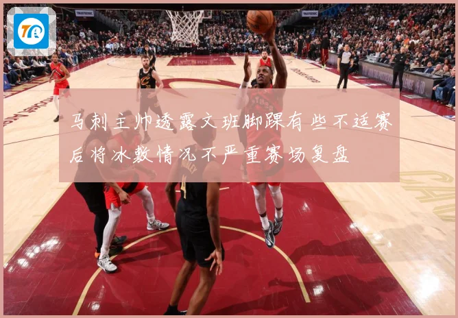 马刺主帅透露文班脚踝有些不适赛后将冰敷情况不严重赛场复盘