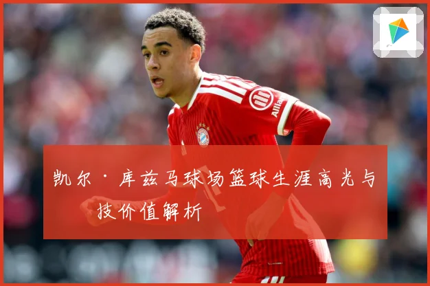 凯尔·库兹马球场篮球生涯高光与竞技价值解析
