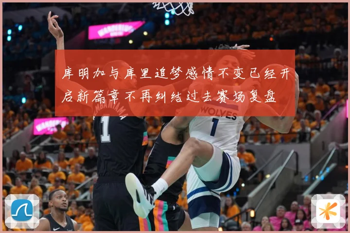 库明加与库里追梦感情不变已经开启新篇章不再纠结过去赛场复盘