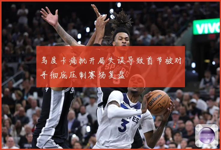 乌度卡痛批开局失误导致首节被对手彻底压制赛场复盘